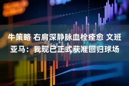 牛策略 右肩深静脉血栓痊愈 文班亚马：我现已正式获准回归球场