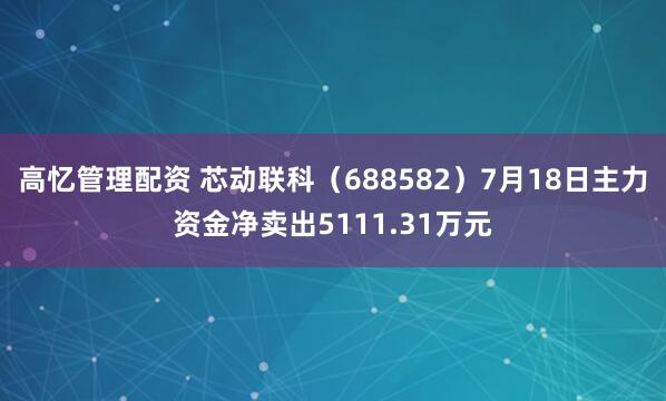 高忆管理配资 芯动联科（688582）7月18日主力资金净卖出5111.31万元