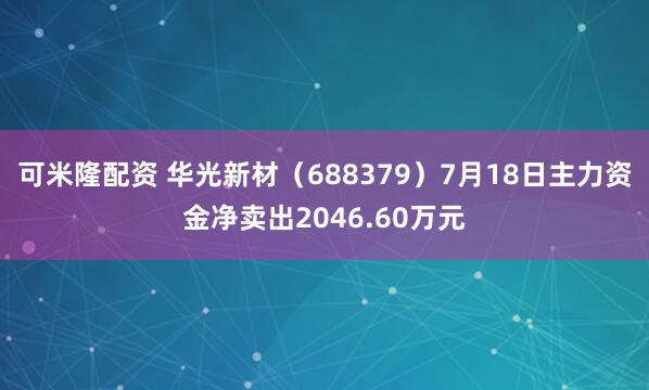 可米隆配资 华光新材（688379）7月18日主力资金净卖出2046.60万元
