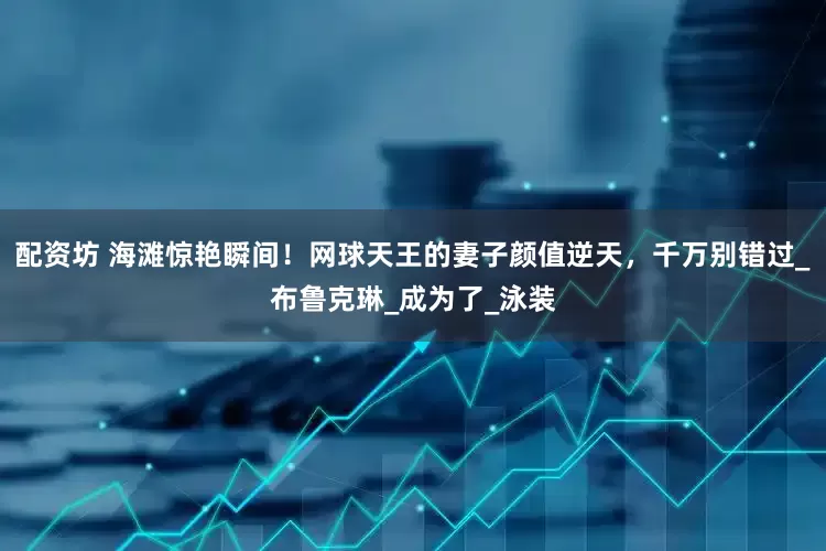 配资坊 海滩惊艳瞬间！网球天王的妻子颜值逆天，千万别错过_布鲁克琳_成为了_泳装