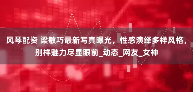 风琴配资 梁敏巧最新写真曝光，性感演绎多样风格，别样魅力尽显眼前_动态_网友_女神