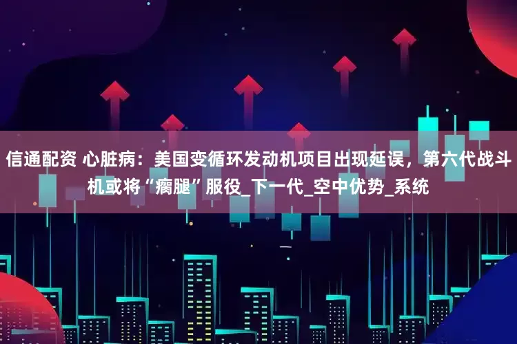信通配资 心脏病：美国变循环发动机项目出现延误，第六代战斗机或将“瘸腿”服役_下一代_空中优势_系统