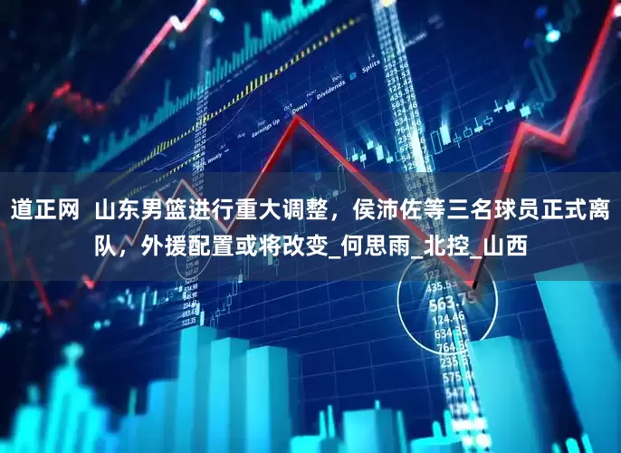 道正网  山东男篮进行重大调整，侯沛佐等三名球员正式离队，外援配置或将改变_何思雨_北控_山西