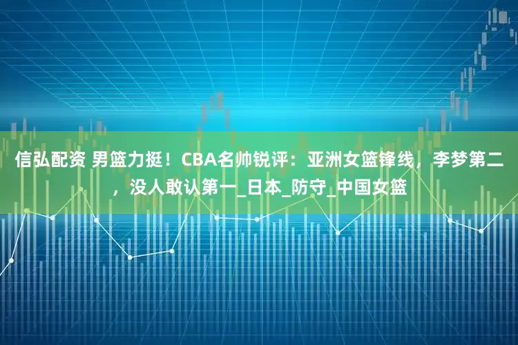 信弘配资 男篮力挺！CBA名帅锐评：亚洲女篮锋线，李梦第二，没人敢认第一_日本_防守_中国女篮