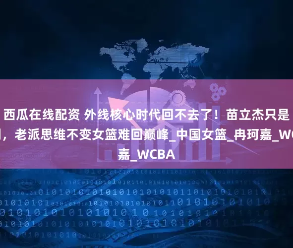 西瓜在线配资 外线核心时代回不去了！苗立杰只是特例，老派思维不变女篮难回巅峰_中国女篮_冉珂嘉_WCBA