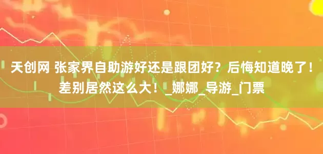 天创网 张家界自助游好还是跟团好？后悔知道晚了！差别居然这么大！_娜娜_导游_门票