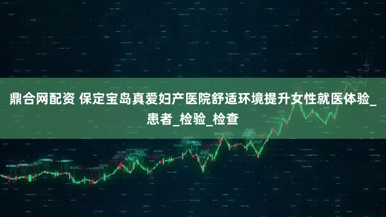 鼎合网配资 保定宝岛真爱妇产医院舒适环境提升女性就医体验_患者_检验_检查