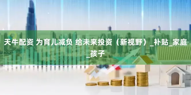 天牛配资 为育儿减负 给未来投资（新视野）_补贴_家庭_孩子