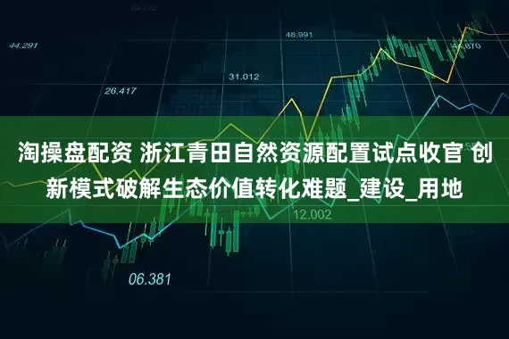 淘操盘配资 浙江青田自然资源配置试点收官 创新模式破解生态价值转化难题_建设_用地