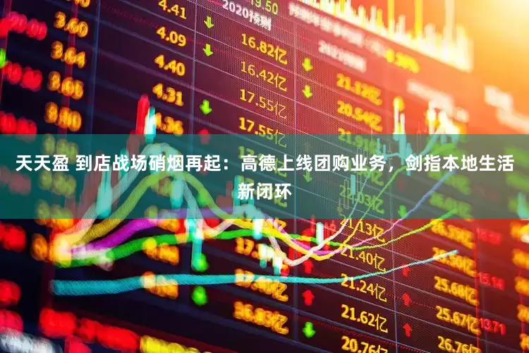 天天盈 到店战场硝烟再起：高德上线团购业务，剑指本地生活新闭环
