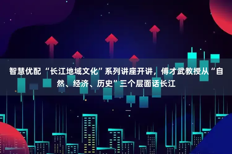 智慧优配 “长江地域文化”系列讲座开讲,傅才武教授从“自然、经济、历史”三个层面话长江