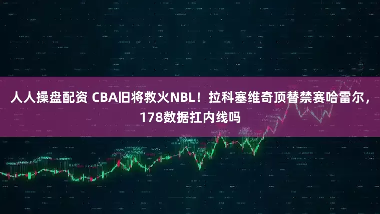 人人操盘配资 CBA旧将救火NBL！拉科塞维奇顶替禁赛哈雷尔，178数据扛内线吗