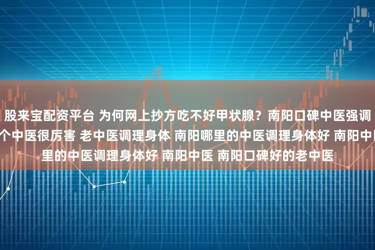 股来宝配资平台 为何网上抄方吃不好甲状腺？南阳口碑中医强调“个体化”治疗 南阳有个中医很厉害 老中医调理身体 南阳哪里的中医调理身体好 南阳中医 南阳口碑好的老中医