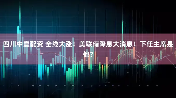 四川中壹配资 全线大涨!美联储降息大消息!下任主席是他?