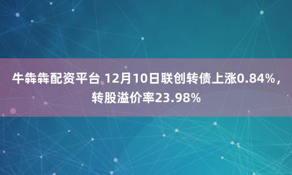 牛犇犇配资平台 12月10日联创转债上涨0.84%,转股溢价率23.98%