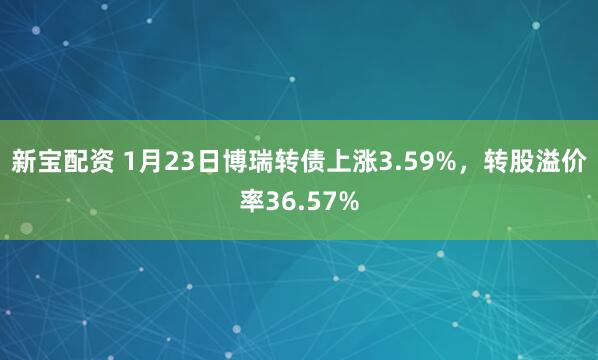 新宝配资 1月23日博瑞转债上涨3.59%，转股溢价率36.57%
