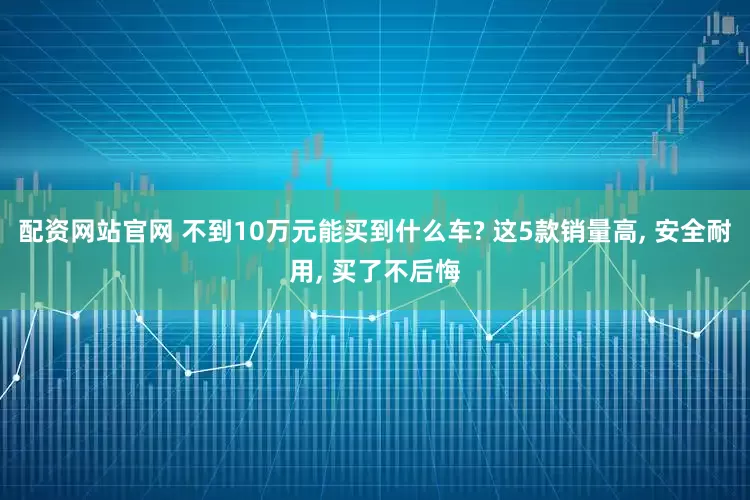 配资网站官网 不到10万元能买到什么车? 这5款销量高, 安全耐用, 买了不后悔