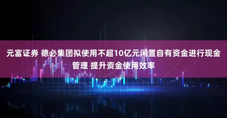 元富证券 德必集团拟使用不超10亿元闲置自有资金进行现金管理 提升资金使用效率