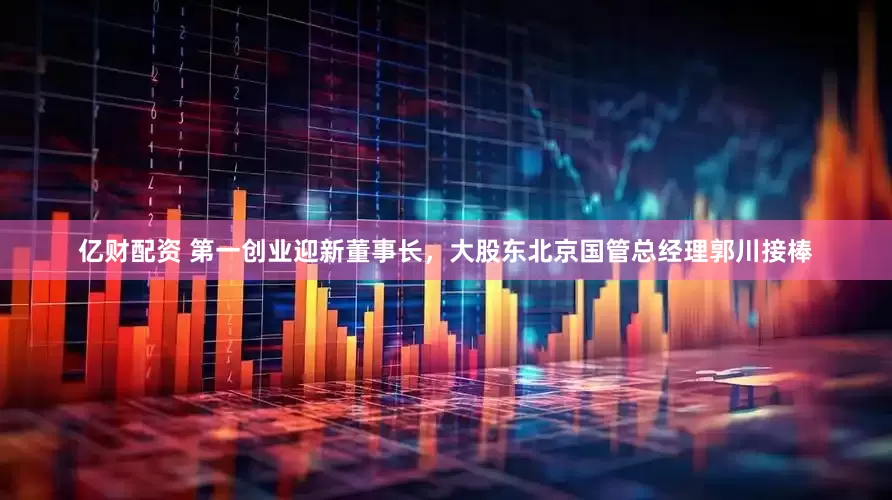 亿财配资 第一创业迎新董事长，大股东北京国管总经理郭川接棒