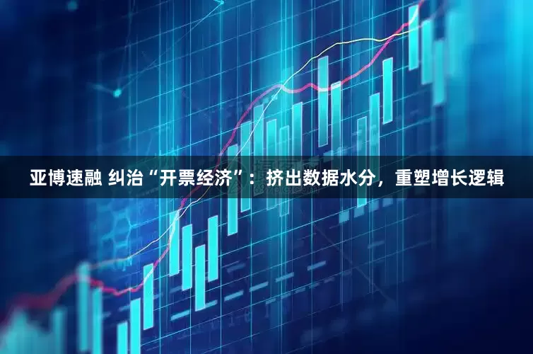 亚博速融 纠治“开票经济”：挤出数据水分，重塑增长逻辑